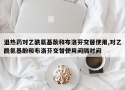 退热药对乙酰氨基酚和布洛芬交替使用,对乙酰氨基酚和布洛芬交替使用间隔时间