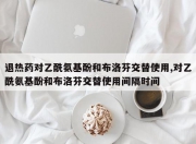 退热药对乙酰氨基酚和布洛芬交替使用,对乙酰氨基酚和布洛芬交替使用间隔时间