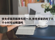 快克感冒药隔多久吃一次,快克感冒药吃了几个小时可以喝酒吗