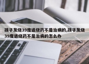 孩子发烧39度退烧药不是治病的,孩子发烧39度退烧药不是治病的怎么办