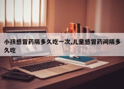 小孩感冒药隔多久吃一次,儿童感冒药间隔多久吃