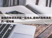 退烧药和消炎药能一起吃么,退烧药能和消炎药一起吃嘛