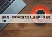 退烧药一天可以吃几次老人,退烧药一天能吃几颗